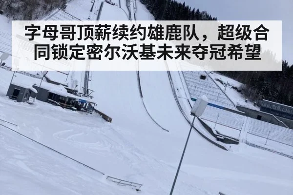 字母哥顶薪续约雄鹿队，超级合同锁定密尔沃基未来夺冠希望