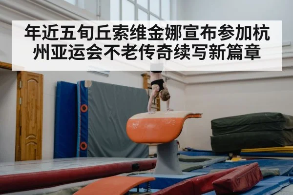 年近五旬丘索维金娜宣布参加杭州亚运会不老传奇续写新篇章