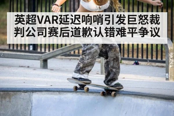 英超VAR延迟响哨引发巨怒裁判公司赛后道歉认错难平争议
