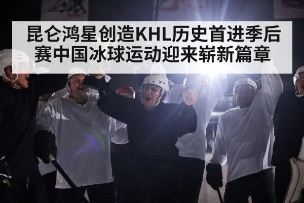 昆仑鸿星创造KHL历史首进季后赛中国冰球运动迎来崭新篇章